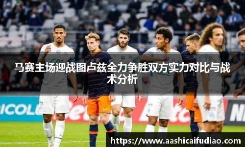 马赛主场迎战图卢兹全力争胜双方实力对比与战术分析